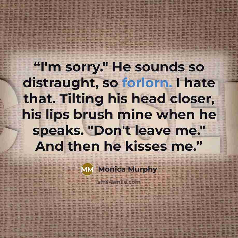 “I'm sorry." He sounds so distraught, so forlorn. I hate that. Tilting his head closer, his lips brush mine when he speaks. "Don't leave me." And then he kisses me.” quote by Monica Murphy