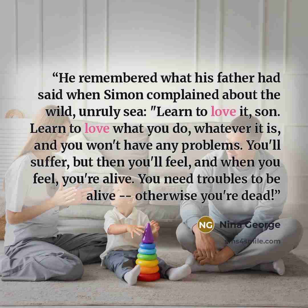 “He remembered what his father had said when Simon complained about the wild, unruly sea: "Learn to love it, son. Learn to love what you do, whatever it is, and you won't have any problems. You'll suffer, but then you'll feel, and when you feel, you're alive. You need troubles to be alive…” quote by Nina George