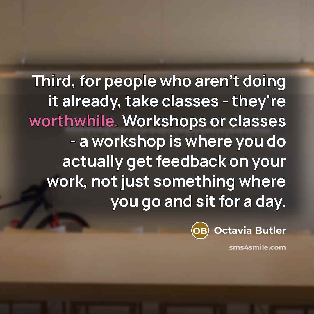 “Third, for people who aren't doing it already, take classes - they're worthwhile. Workshops or classes - a workshop is where you do actually get feedback on your work, not just something where you go and sit for a day.” quote by Octavia Butler