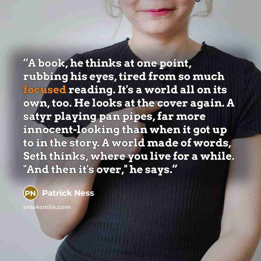 “A book, he thinks at one point, rubbing his eyes, tired from so much focused reading. It's a world all on its own, too. He looks at the cover again. A satyr playing pan pipes, far more innocent-looking than when it got up to in the story. A world made of words, Seth thinks, where you live for a…” quote by Patrick Ness