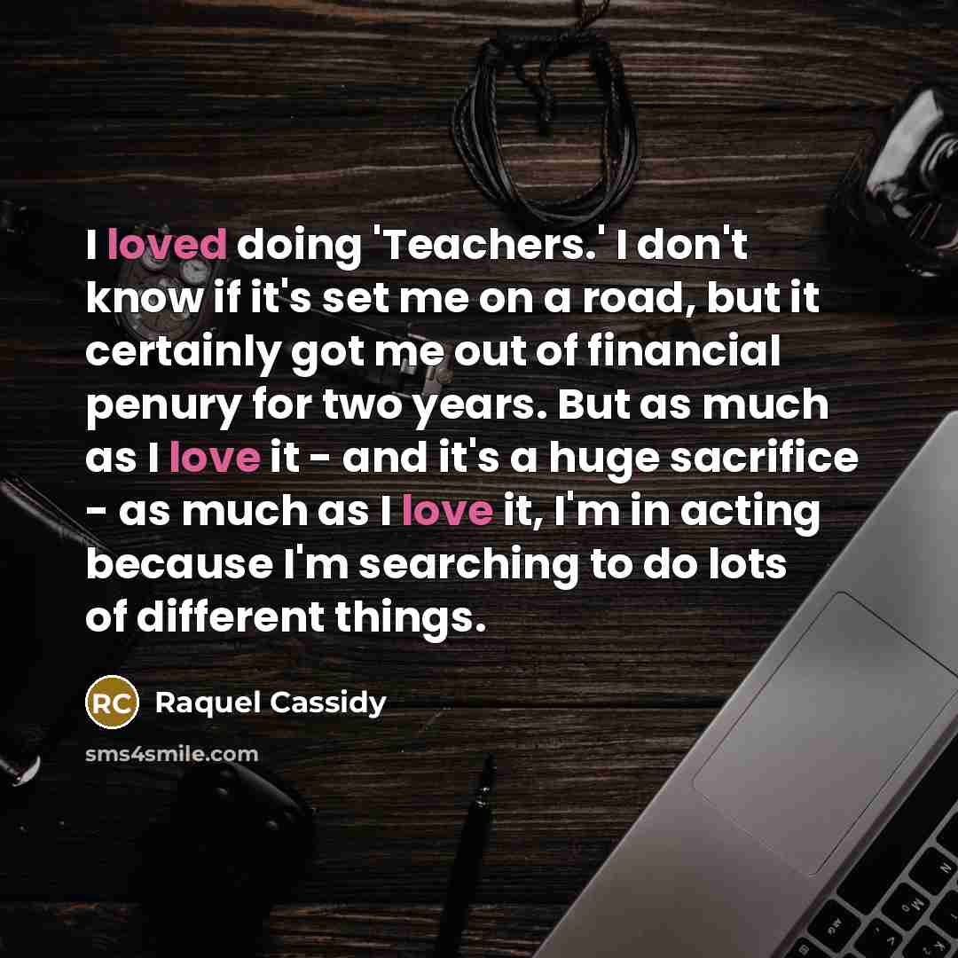 “I loved doing 'Teachers.' I don't know if it's set me on a road, but it certainly got me out of financial penury for two years. But as much as I love it - and it's a huge sacrifice - as much as I love it, I'm in acting because I'm searching to do lots of different things.” quote by Raquel Cassidy