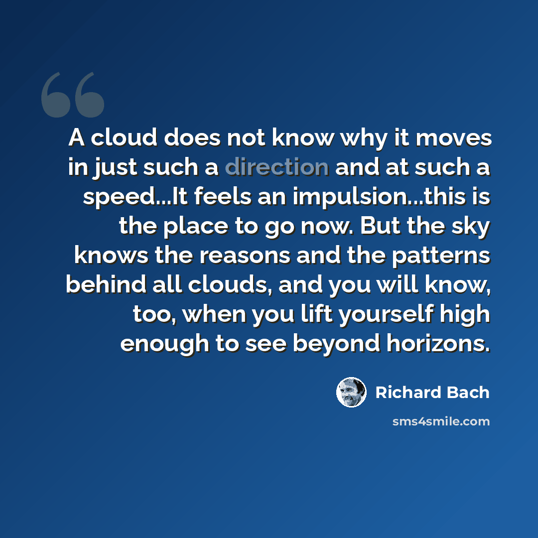 “A cloud does not know why it moves in just such a direction and at such a speed...It feels an impulsion...this is the place to go now. But the sky knows the reasons and the patterns behind all clouds, and you will know, too, when you lift yourself high enough to see beyond horizons.” quote by Richard Bach