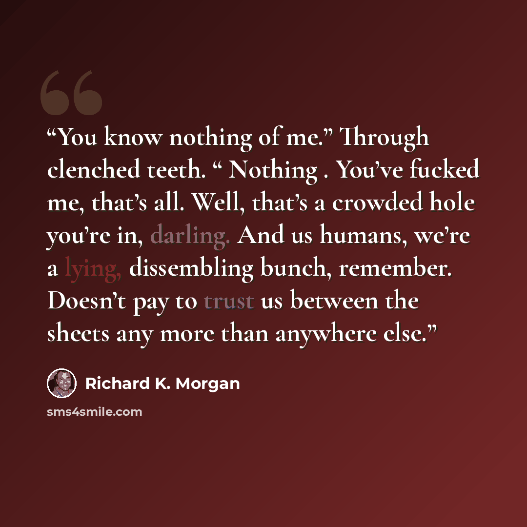 “You know nothing of me.” Through clenched teeth. “ Nothing . You’ve fucked me, that’s all. Well, that’s a crowded hole you’re in, darling. And us humans, we’re a lying, dissembling bunch, remember. Doesn’t pay to trust us between the sheets any more than anywhere else.” quote by Richard K. Morgan