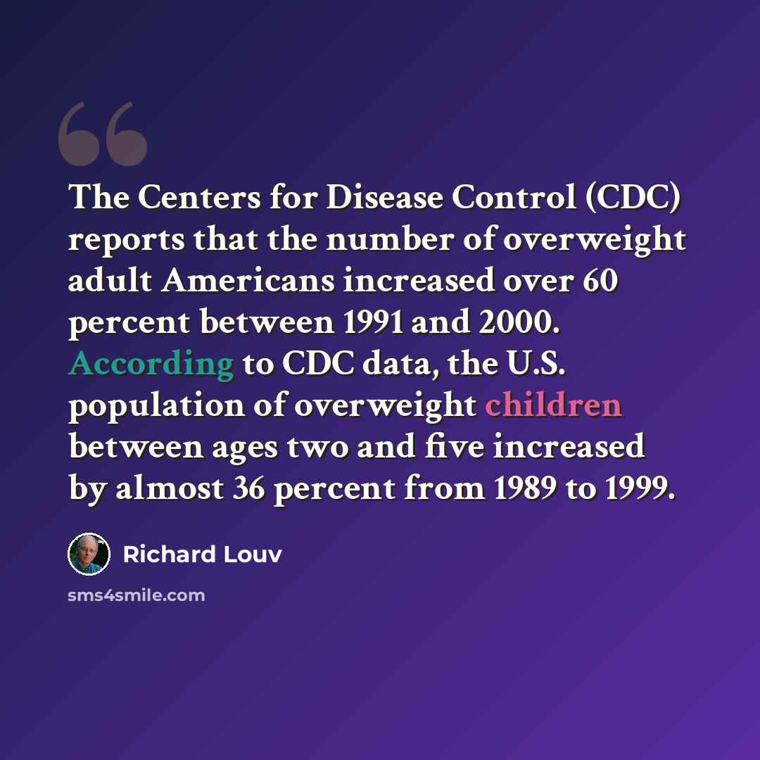 “The Centers for Disease Control (CDC) reports that the number of overweight adult Americans increased over 60 percent between 1991 and 2000. According to CDC data, the U.S. population of overweight children between ages two and five increased by almost 36 percent from 1989 to 1999.” quote by Richard Louv