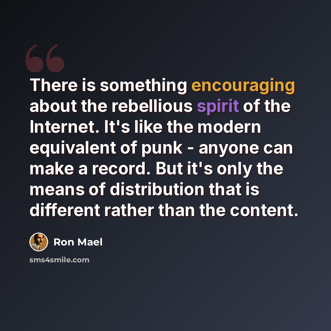 “There is something encouraging about the rebellious spirit of the Internet. It's like the modern equivalent of punk - anyone can make a record. But it's only the means of distribution that is different rather than the content.” quote by Ron Mael