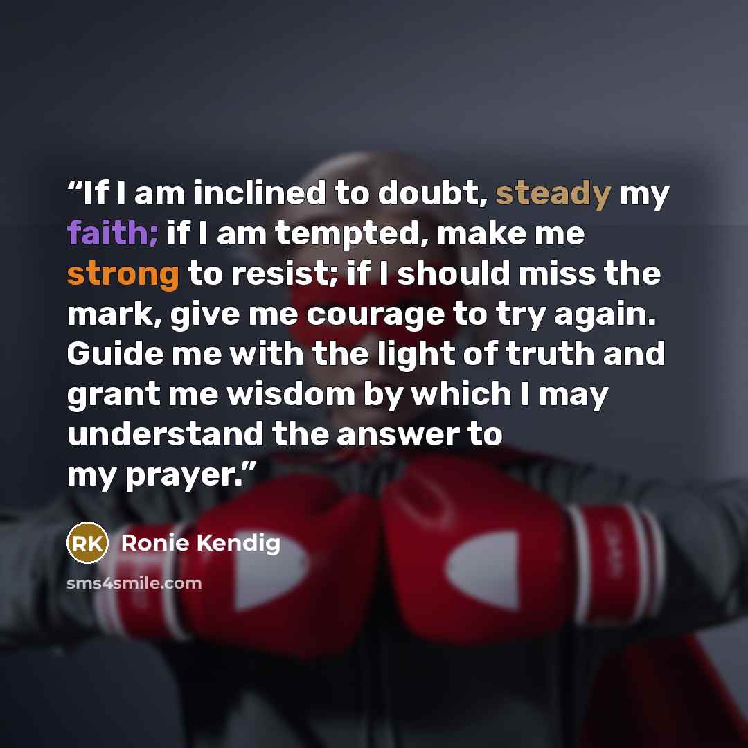 “If I am inclined to doubt, steady my faith; if I am tempted, make me strong to resist; if I should miss the mark, give me courage to try again. Guide me with the light of truth and grant me wisdom by which I may understand the answer to my prayer.” quote by Ronie Kendig