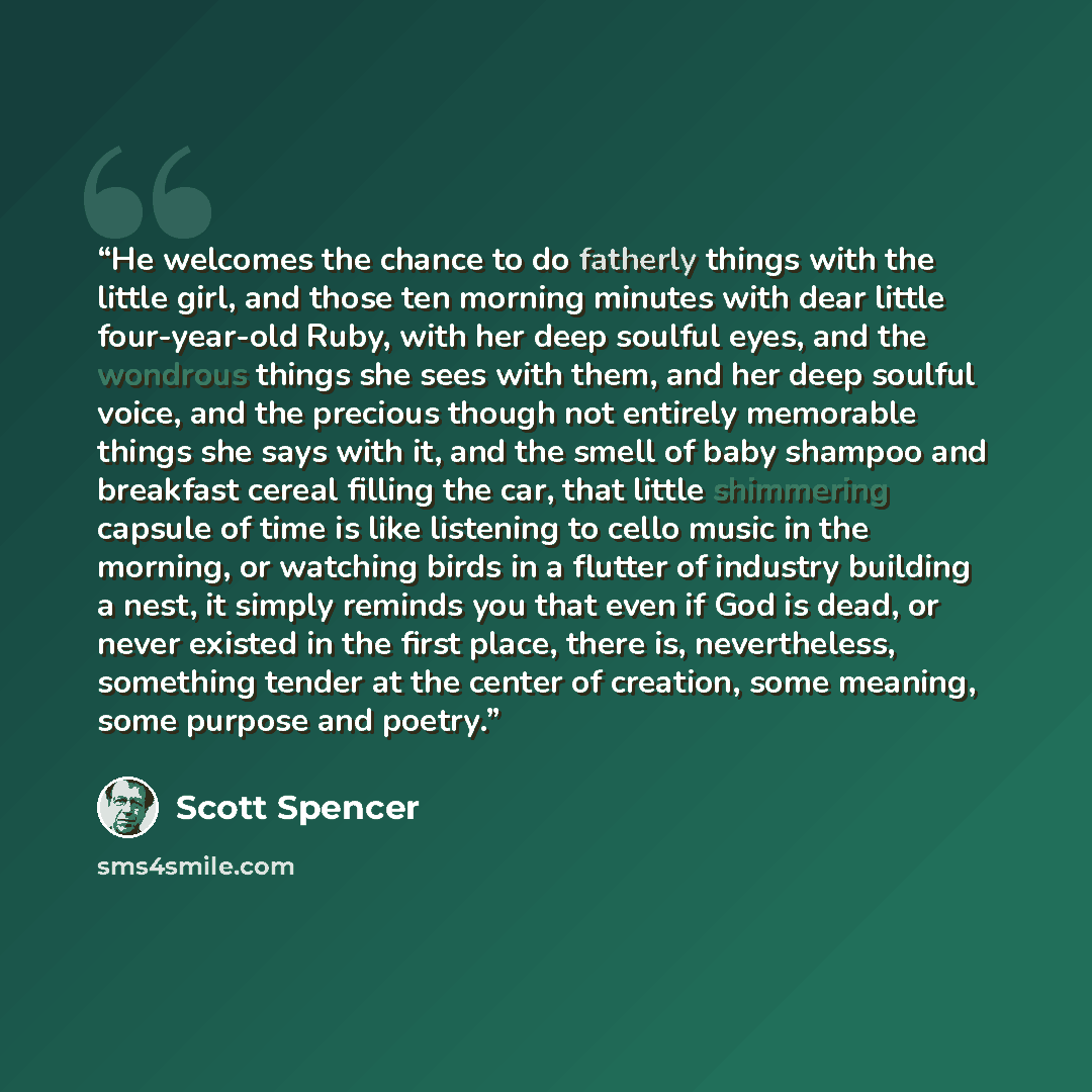 “He welcomes the chance to do fatherly things with the little girl, and those ten morning minutes with dear little four-year-old Ruby, with her deep soulful eyes, and the wondrous things she sees with them, and her deep soulful voice, and the precious though not entirely memorable things she says…” quote by Scott Spencer