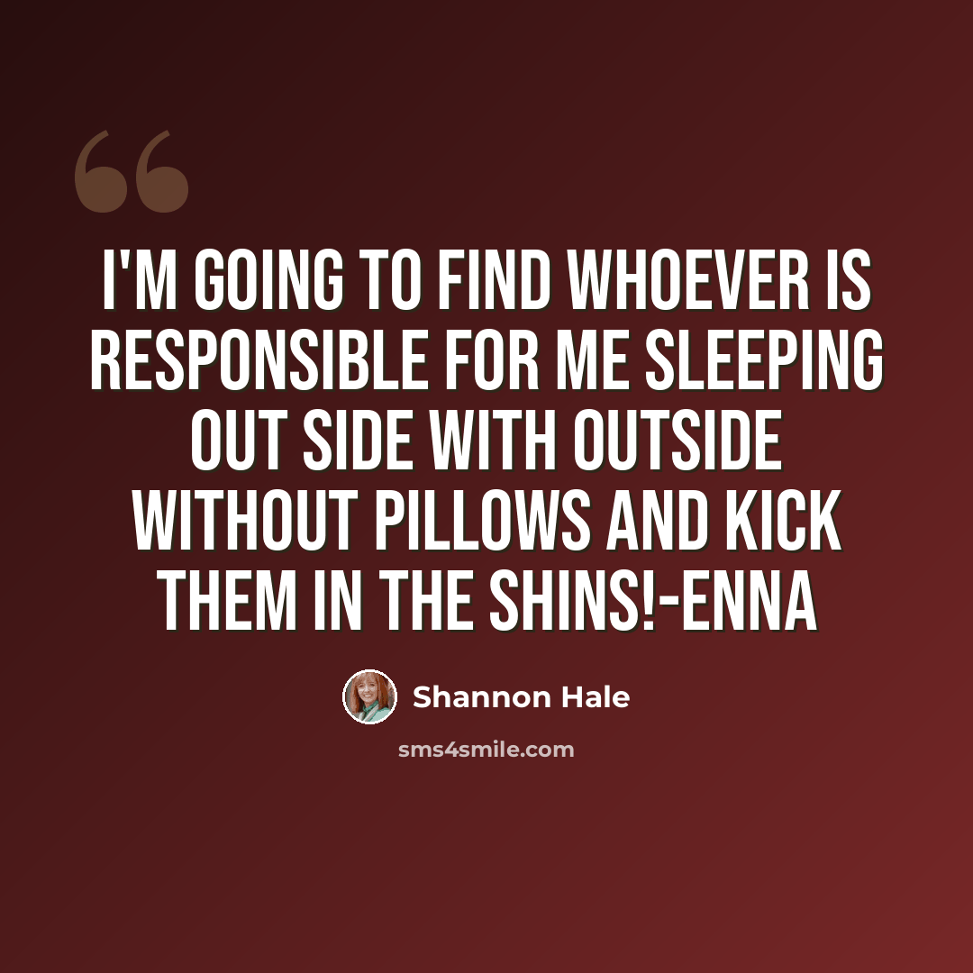 “I'm going to find whoever is responsible for me sleeping out side with outside without pillows and kick them in the shins!-Enna” quote by Shannon Hale