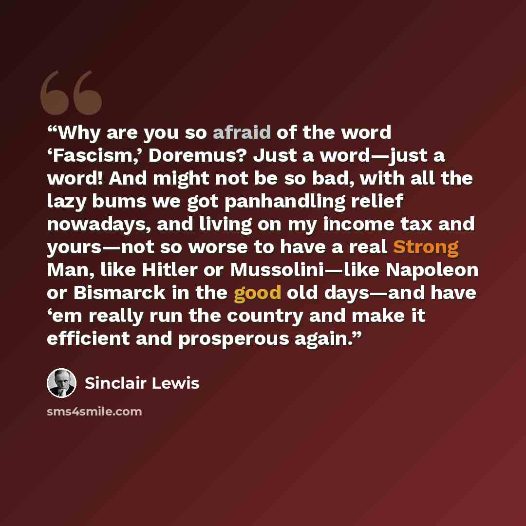 “Why are you so afraid of the word ‘Fascism,’ Doremus? Just a word—just a word! And might not be so bad, with all the lazy bums we got panhandling relief nowadays, and living on my income tax and yours—not so worse to have a real Strong Man, like Hitler or Mussolini—like Napoleon or Bismarck in the…” quote by Sinclair Lewis