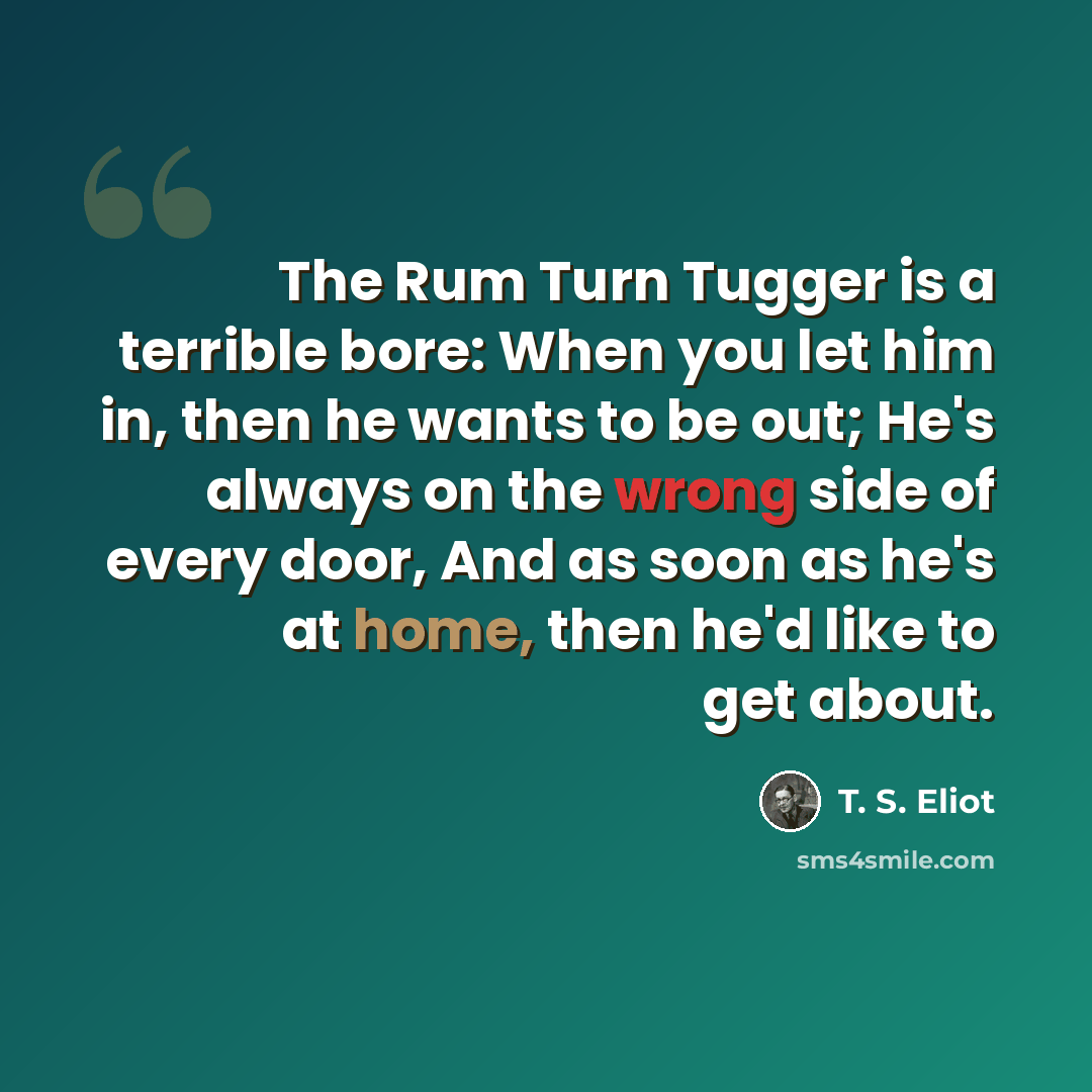 “The Rum Turn Tugger is a terrible bore: When you let him in, then he wants to be out; He's always on the wrong side of every door, And as soon as he's at home, then he'd like to get about.” quote by T. S. Eliot