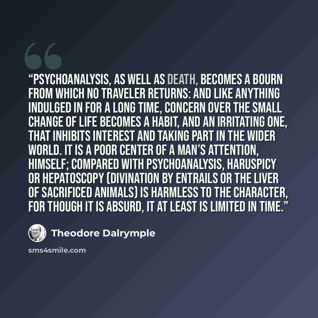 “Psychoanalysis, as well as death, becomes a bourn from which no traveler returns: and like anything indulged in for a long time, concern over the small change of life becomes a habit, and an irritating one, that inhibits interest and taking part in the wider world. It is a poor center of a man’s…” quote by Theodore Dalrymple