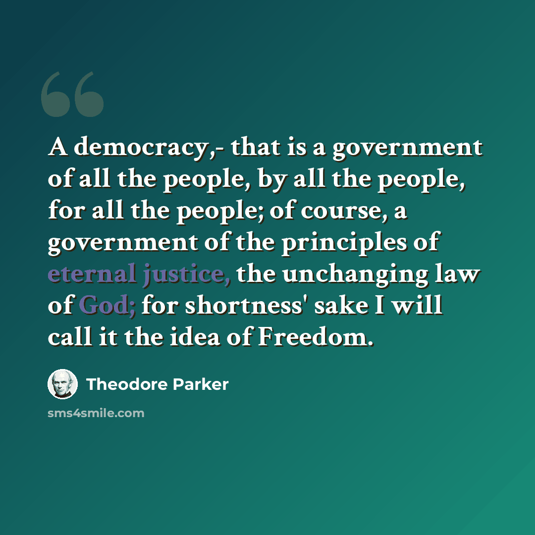“A democracy,- that is a government of all the people, by all the people, for all the people; of course, a government of the principles of eternal justice, the unchanging law of God; for shortness' sake I will call it the idea of Freedom.” quote by Theodore Parker