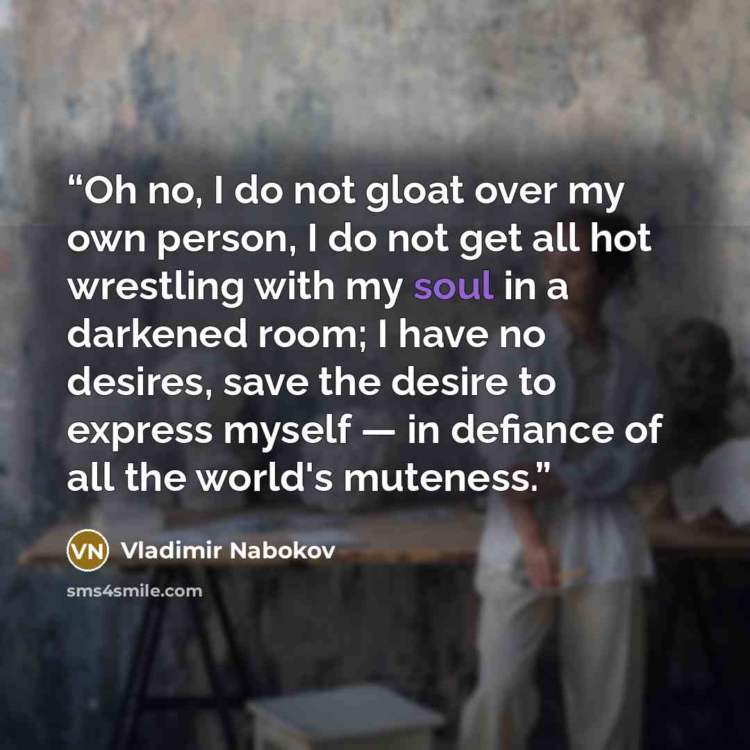 “Oh no, I do not gloat over my own person, I do not get all hot wrestling with my soul in a darkened room; I have no desires, save the desire to express myself — in defiance of all the world's muteness.” quote by Vladimir Nabokov