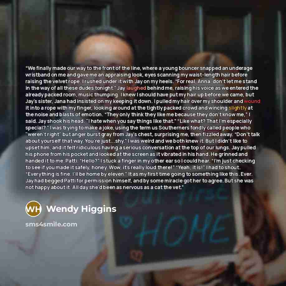 “We finally made our way to the front of the line, where a young bouncer snapped an underage wristband on me and gave me an appraising look, eyes scanning my waist-length hair before raising the velvet rope. I rushed under it with Jay on my heels. “For real, Anna, don't let me stand in the way of…” quote by Wendy Higgins