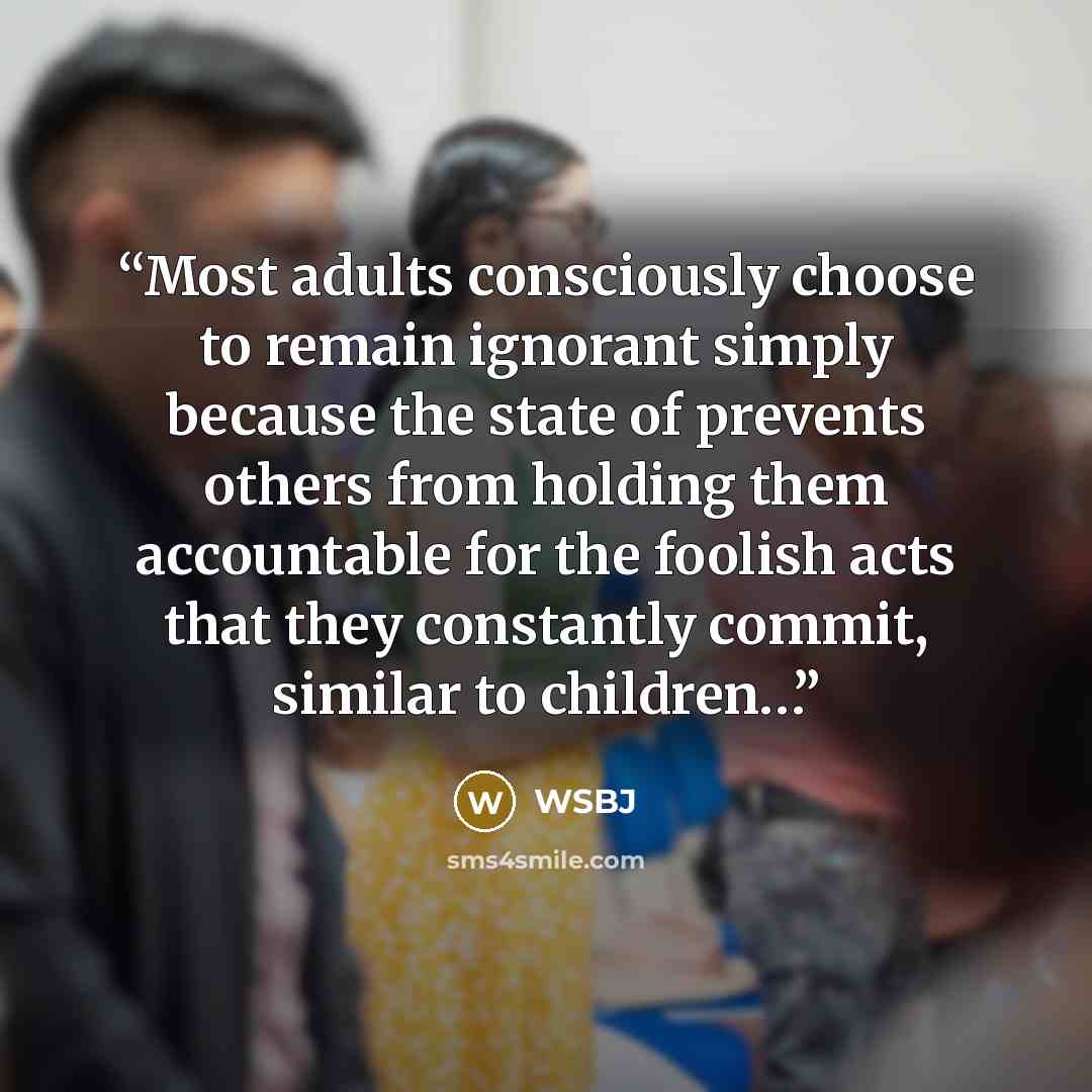 “Most adults consciously choose to remain ignorant simply because the state of prevents others from holding them accountable for the foolish acts that they constantly commit, similar to children…” quote by Wsbj
