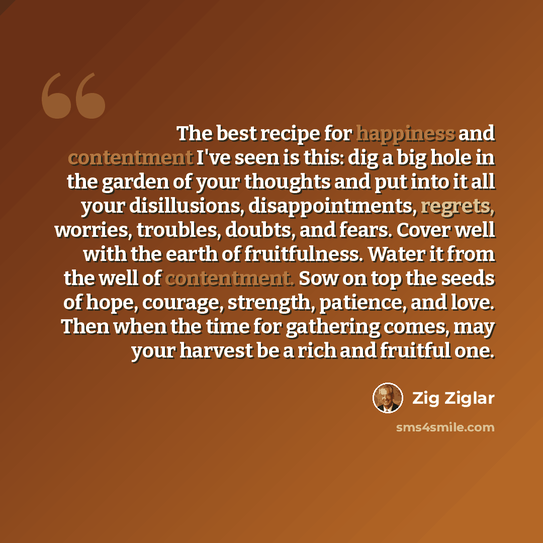 “The best recipe for happiness and contentment I've seen is this: dig a big hole in the garden of your thoughts and put into it all your disillusions, disappointments, regrets, worries, troubles, doubts, and fears. Cover well with the earth of fruitfulness. Water it from the well of contentment…” quote by Zig Ziglar