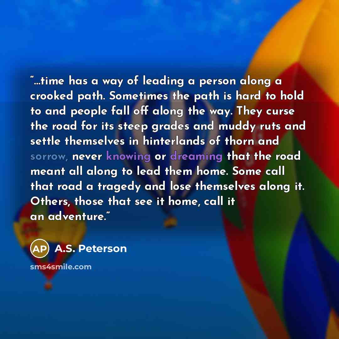 “…time has a way of leading a person along a crooked path. Sometimes the path is hard to hold to and people fall off along the way. They curse the road for its steep grades and muddy ruts and settle themselves in hinterlands of thorn and sorrow, never knowing or dreaming that the road meant all…” quote by A.S. Peterson