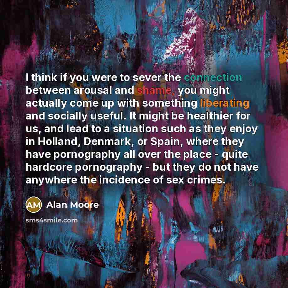 “I think if you were to sever the connection between arousal and shame, you might actually come up with something liberating and socially useful. It might be healthier for us, and lead to a situation such as they enjoy in Holland, Denmark, or Spain, where they have pornography all over the place…” quote by Alan Moore