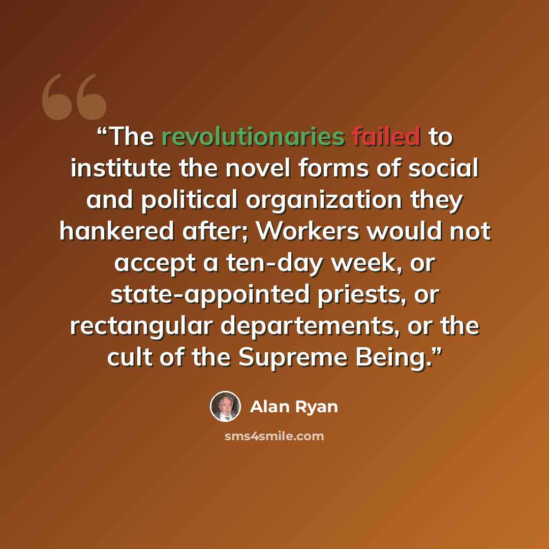 “The revolutionaries failed to institute the novel forms of social and political organization they hankered after; Workers would not accept a ten-day week, or state-appointed priests, or rectangular departements, or the cult of the Supreme Being.” quote by Alan Ryan