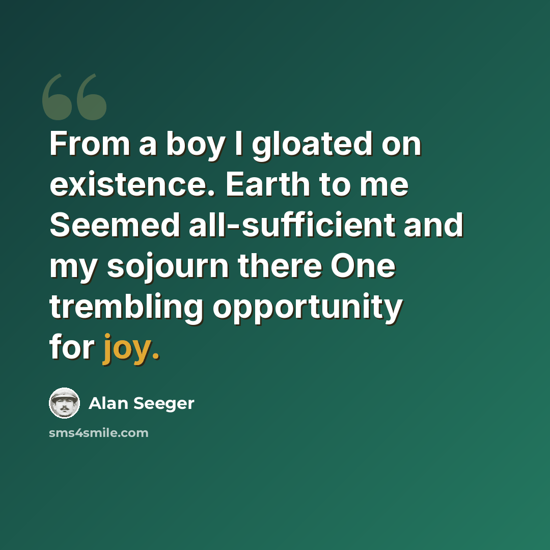 “From a boy I gloated on existence. Earth to me Seemed all-sufficient and my sojourn there One trembling opportunity for joy.” quote by Alan Seeger