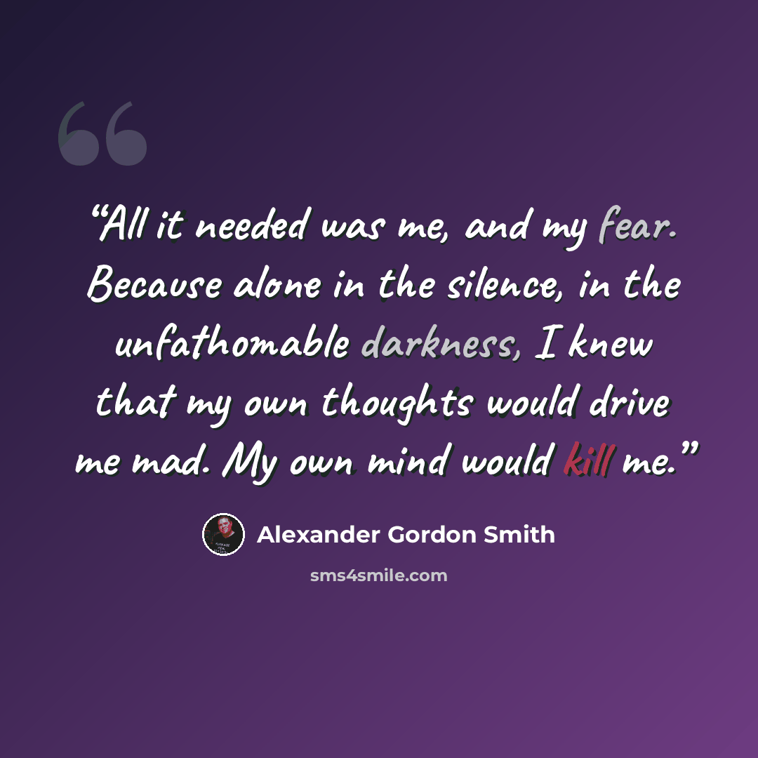 “All it needed was me, and my fear. Because alone in the silence, in the unfathomable darkness, I knew that my own thoughts would drive me mad. My own mind would kill me.” quote by Alexander Gordon Smith