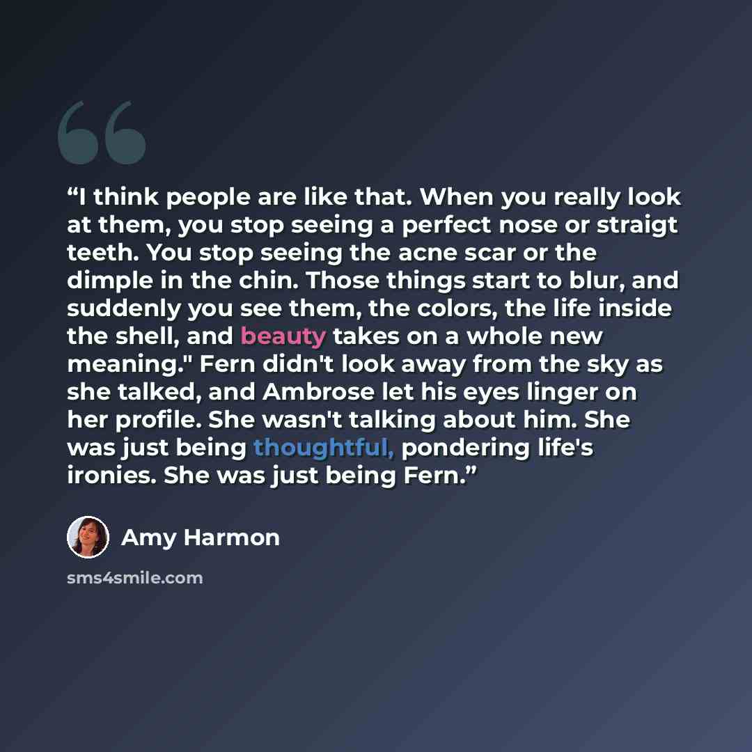 “I think people are like that. When you really look at them, you stop seeing a perfect nose or straigt teeth. You stop seeing the acne scar or the dimple in the chin. Those things start to blur, and suddenly you see them, the colors, the life inside the shell, and beauty takes on a whole new…” quote by Amy Harmon