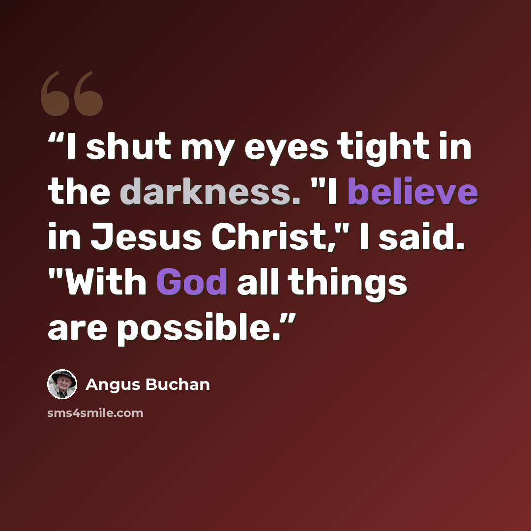 “I shut my eyes tight in the darkness. "I believe in Jesus Christ," I said. "With God all things are possible.” quote by Angus Buchan