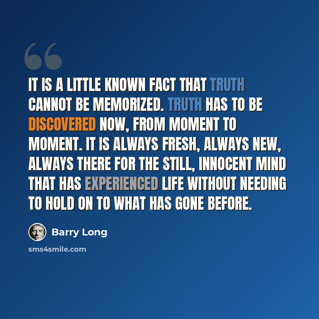 “It is a little known fact that truth cannot be memorized. Truth has to be discovered now, from moment to moment. It is always fresh, always new, always there for the still, innocent mind that has experienced life without needing to hold on to what has gone before.” quote by Barry Long