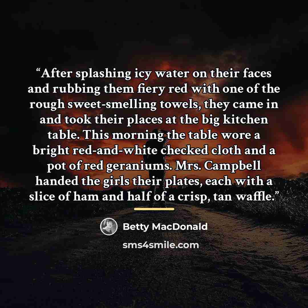 “After splashing icy water on their faces and rubbing them fiery red with one of the rough sweet-smelling towels, they came in and took their places at the big kitchen table. This morning the table wore a bright red-and-white checked cloth and a pot of red geraniums. Mrs. Campbell handed the girls…” quote by Betty MacDonald
