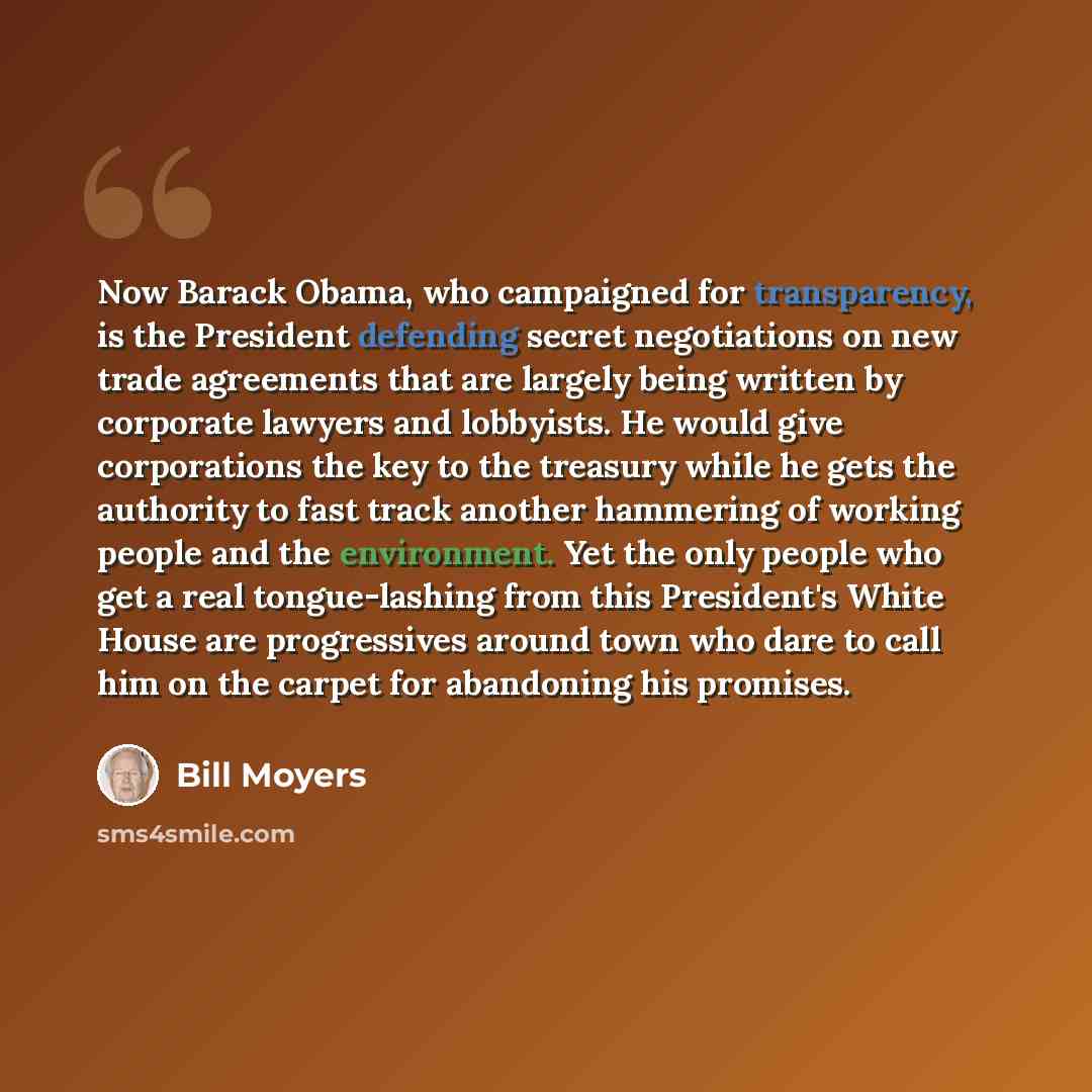 “Now Barack Obama, who campaigned for transparency, is the President defending secret negotiations on new trade agreements that are largely being written by corporate lawyers and lobbyists. He would give corporations the key to the treasury while he gets the authority to fast track another…” quote by Bill Moyers