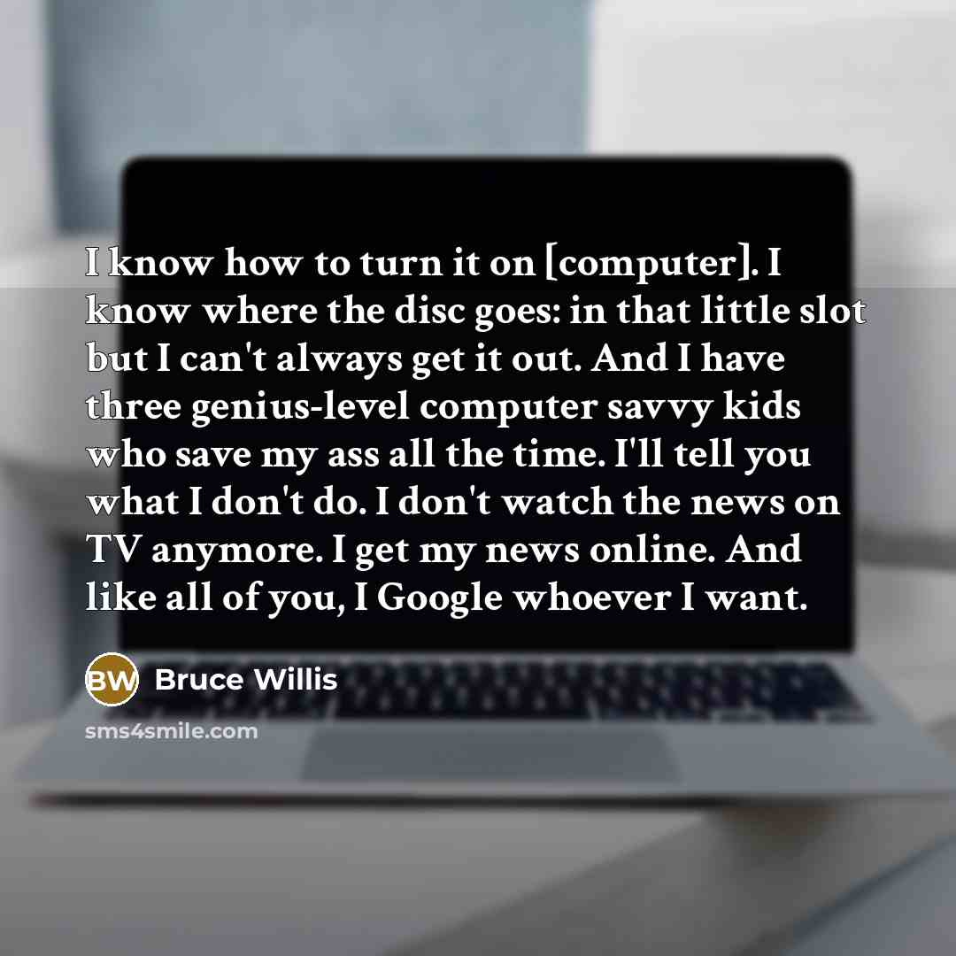 “I know how to turn it on [computer]. I know where the disc goes: in that little slot but I can't always get it out. And I have three genius-level computer savvy kids who save my ass all the time. I'll tell you what I don't do. I don't watch the news on TV anymore. I get my news online. And like…” quote by Bruce Willis