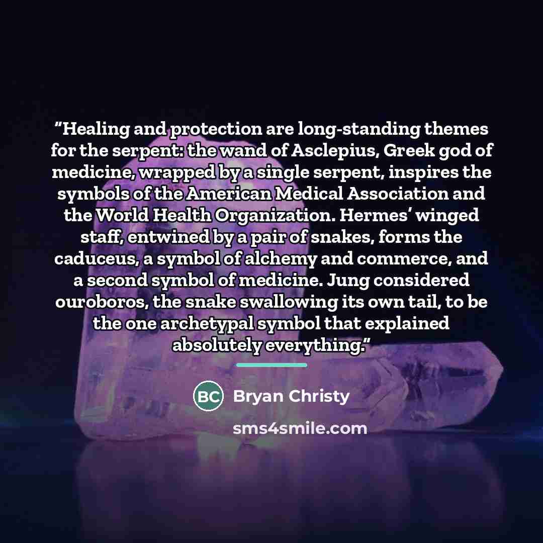 “Healing and protection are long-standing themes for the serpent: the wand of Asclepius, Greek god of medicine, wrapped by a single serpent, inspires the symbols of the American Medical Association and the World Health Organization. Hermes’ winged staff, entwined by a pair of snakes, forms the…” quote by Bryan Christy