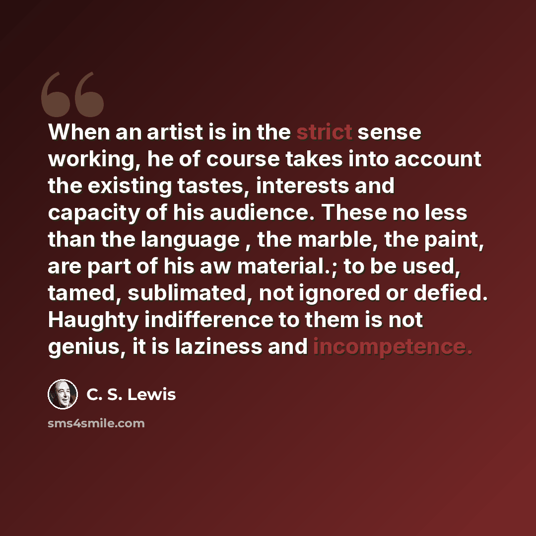 “When an artist is in the strict sense working, he of course takes into account the existing tastes, interests and capacity of his audience. These no less than the language , the marble, the paint, are part of his aw material.; to be used, tamed, sublimated, not ignored or defied. Haughty…” quote by C. S. Lewis