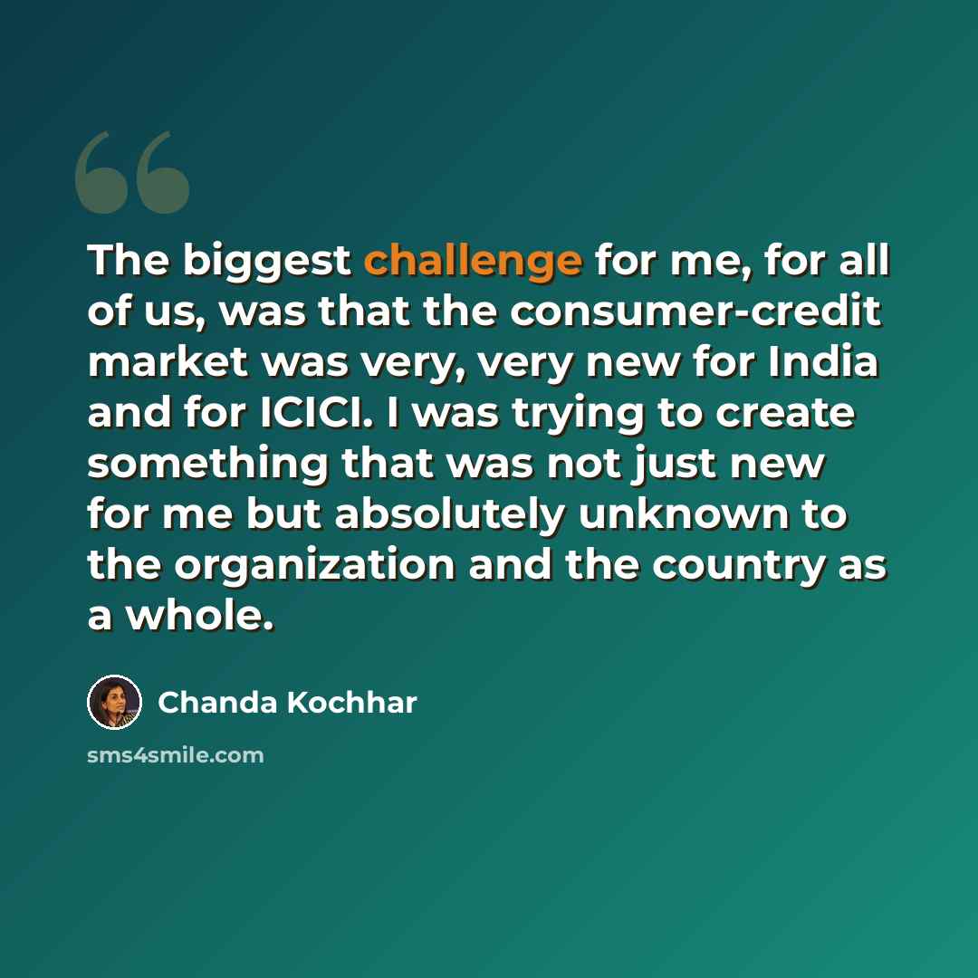 “The biggest challenge for me, for all of us, was that the consumer-credit market was very, very new for India and for ICICI. I was trying to create something that was not just new for me but absolutely unknown to the organization and the country as a whole.” quote by Chanda Kochhar