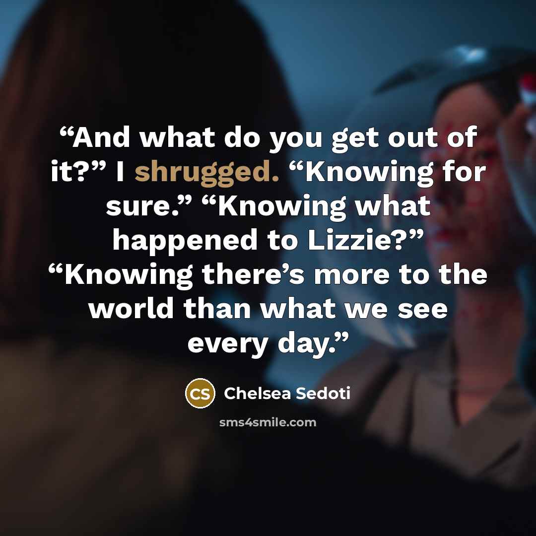 “And what do you get out of it?” I shrugged. “Knowing for sure.” “Knowing what happened to Lizzie?” “Knowing there’s more to the world than what we see every day.” quote by Chelsea Sedoti