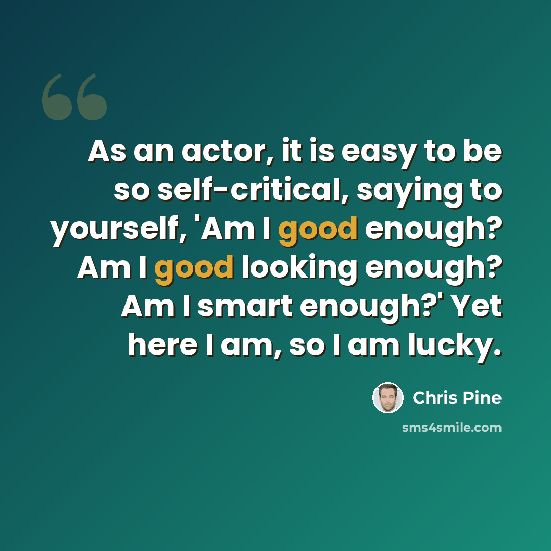 “As an actor, it is easy to be so self-critical, saying to yourself, 'Am I good enough? Am I good looking enough? Am I smart enough?' Yet here I am, so I am lucky.” quote by Chris Pine