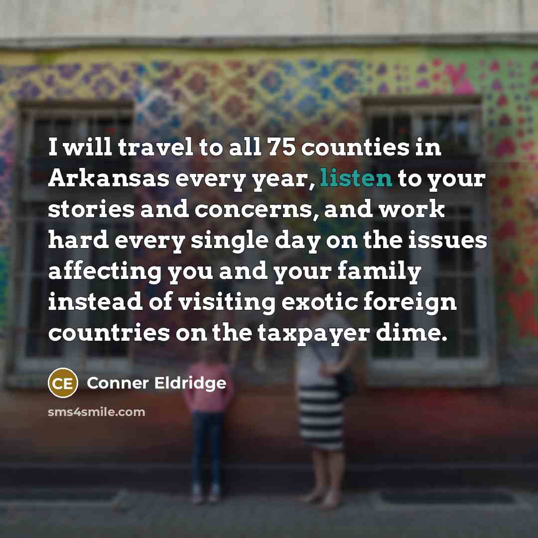 “I will travel to all 75 counties in Arkansas every year, listen to your stories and concerns, and work hard every single day on the issues affecting you and your family instead of visiting exotic foreign countries on the taxpayer dime.” quote by Conner Eldridge