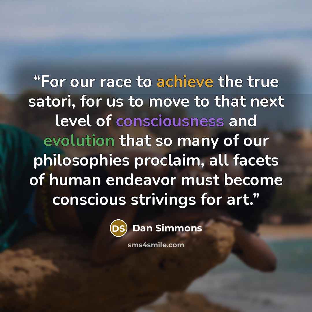 “For our race to achieve the true satori, for us to move to that next level of consciousness and evolution that so many of our philosophies proclaim, all facets of human endeavor must become conscious strivings for art.” quote by Dan Simmons