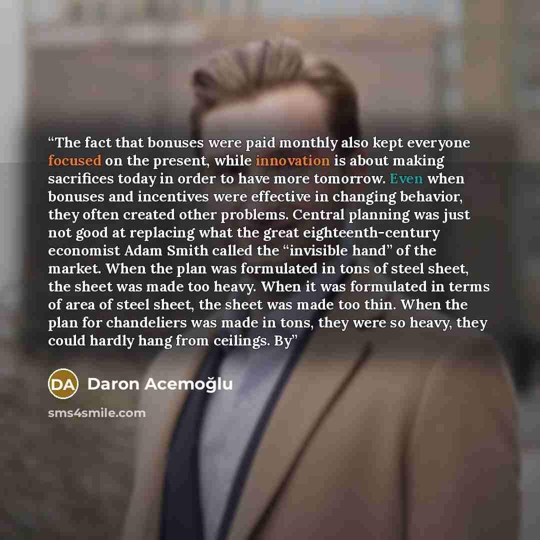 “The fact that bonuses were paid monthly also kept everyone focused on the present, while innovation is about making sacrifices today in order to have more tomorrow. Even when bonuses and incentives were effective in changing behavior, they often created other problems. Central planning was just…” quote by Daron Acemoğlu