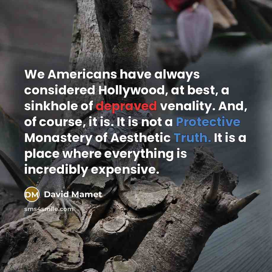 “We Americans have always considered Hollywood, at best, a sinkhole of depraved venality. And, of course, it is. It is not a Protective Monastery of Aesthetic Truth. It is a place where everything is incredibly expensive.” quote by David Mamet