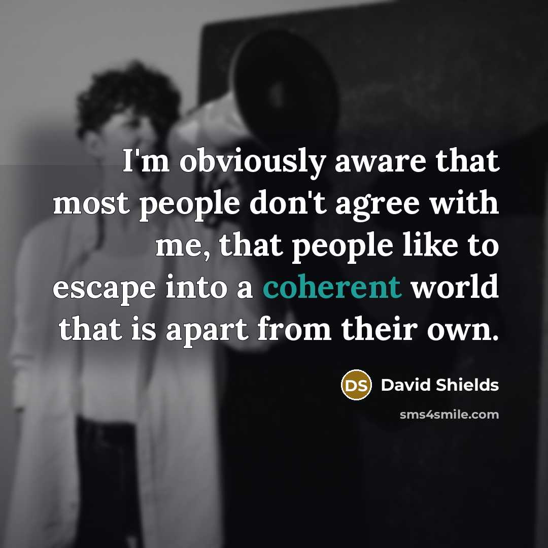 “I'm obviously aware that most people don't agree with me, that people like to escape into a coherent world that is apart from their own.” quote by David Shields