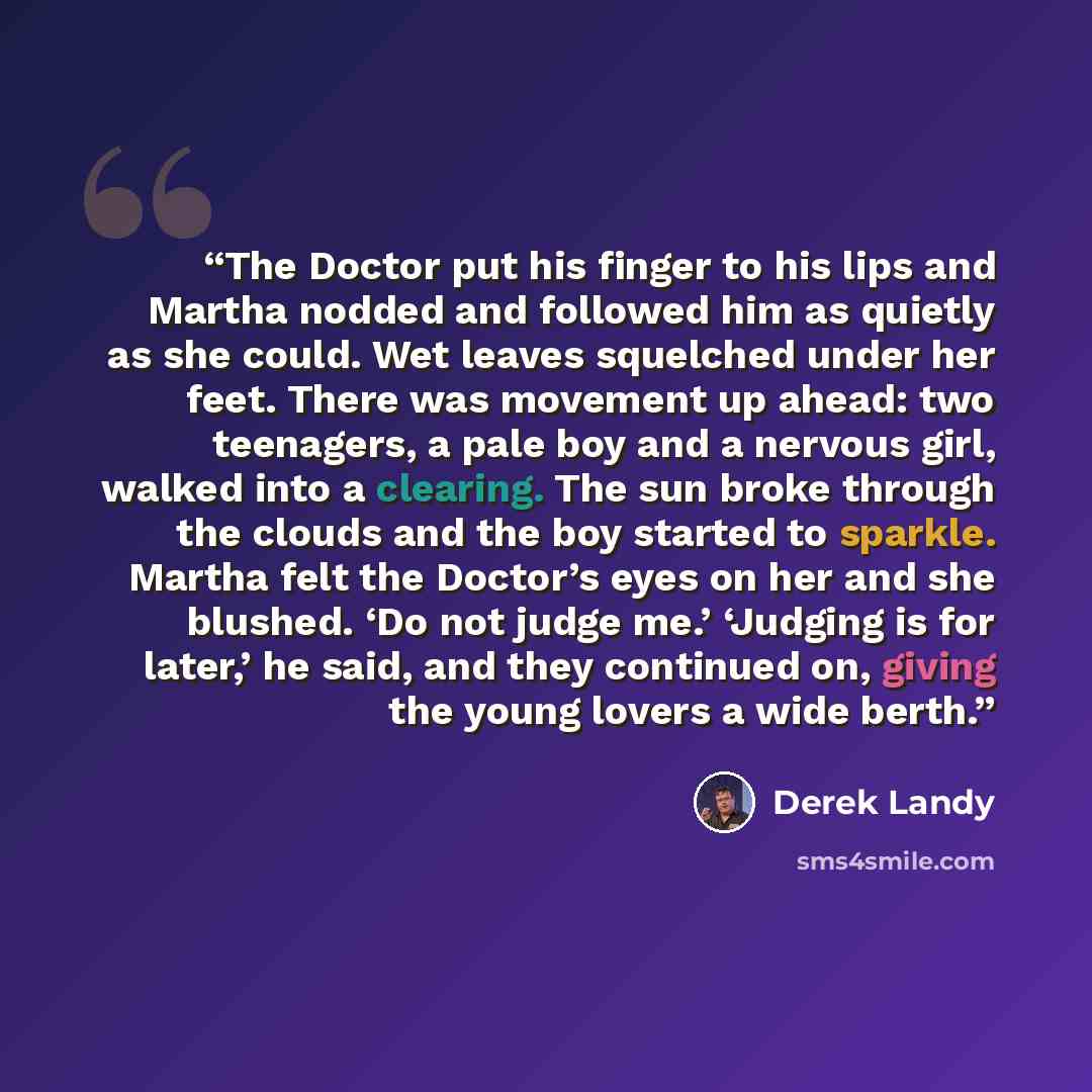 “The Doctor put his finger to his lips and Martha nodded and followed him as quietly as she could. Wet leaves squelched under her feet. There was movement up ahead: two teenagers, a pale boy and a nervous girl, walked into a clearing. The sun broke through the clouds and the boy started to sparkle…” quote by Derek Landy
