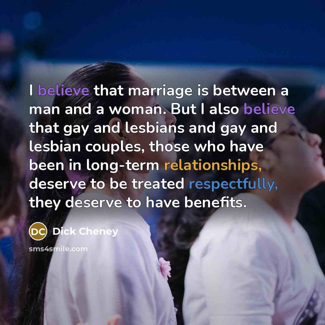 “I believe that marriage is between a man and a woman. But I also believe that gay and lesbians and gay and lesbian couples, those who have been in long-term relationships, deserve to be treated respectfully, they deserve to have benefits.” quote by Dick Cheney