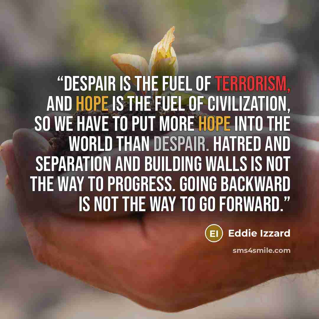 “Despair is the fuel of terrorism, and hope is the fuel of civilization, so we have to put more hope into the world than despair. Hatred and separation and building walls is not the way to progress. Going backward is not the way to go forward.” quote by Eddie Izzard