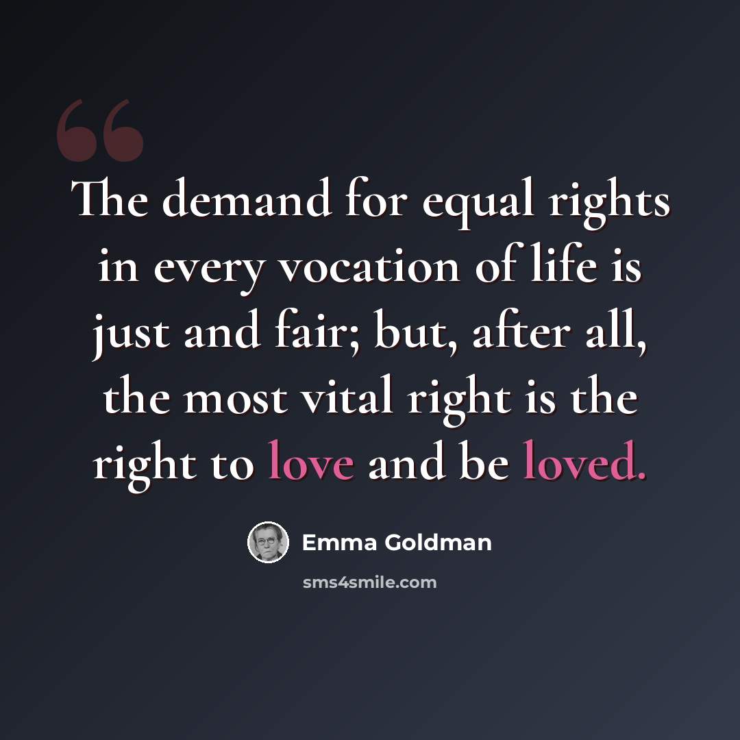 “The demand for equal rights in every vocation of life is just and fair; but, after all, the most vital right is the right to love and be loved.” quote by Emma Goldman