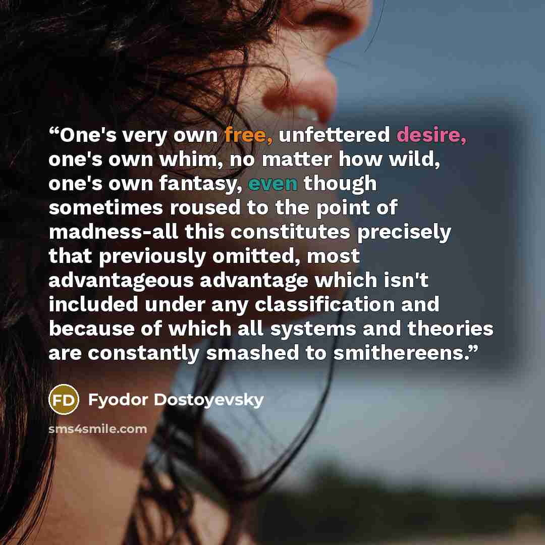 “One's very own free, unfettered desire, one's own whim, no matter how wild, one's own fantasy, even though sometimes roused to the point of madness-all this constitutes precisely that previously omitted, most advantageous advantage which isn't included under any classification and because of which…” quote by Fyodor Dostoyevsky