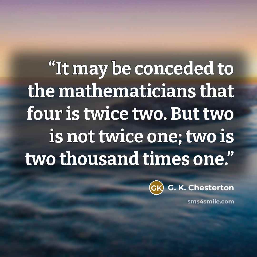 “It may be conceded to the mathematicians that four is twice two. But two is not twice one; two is two thousand times one.” quote by G. K. Chesterton