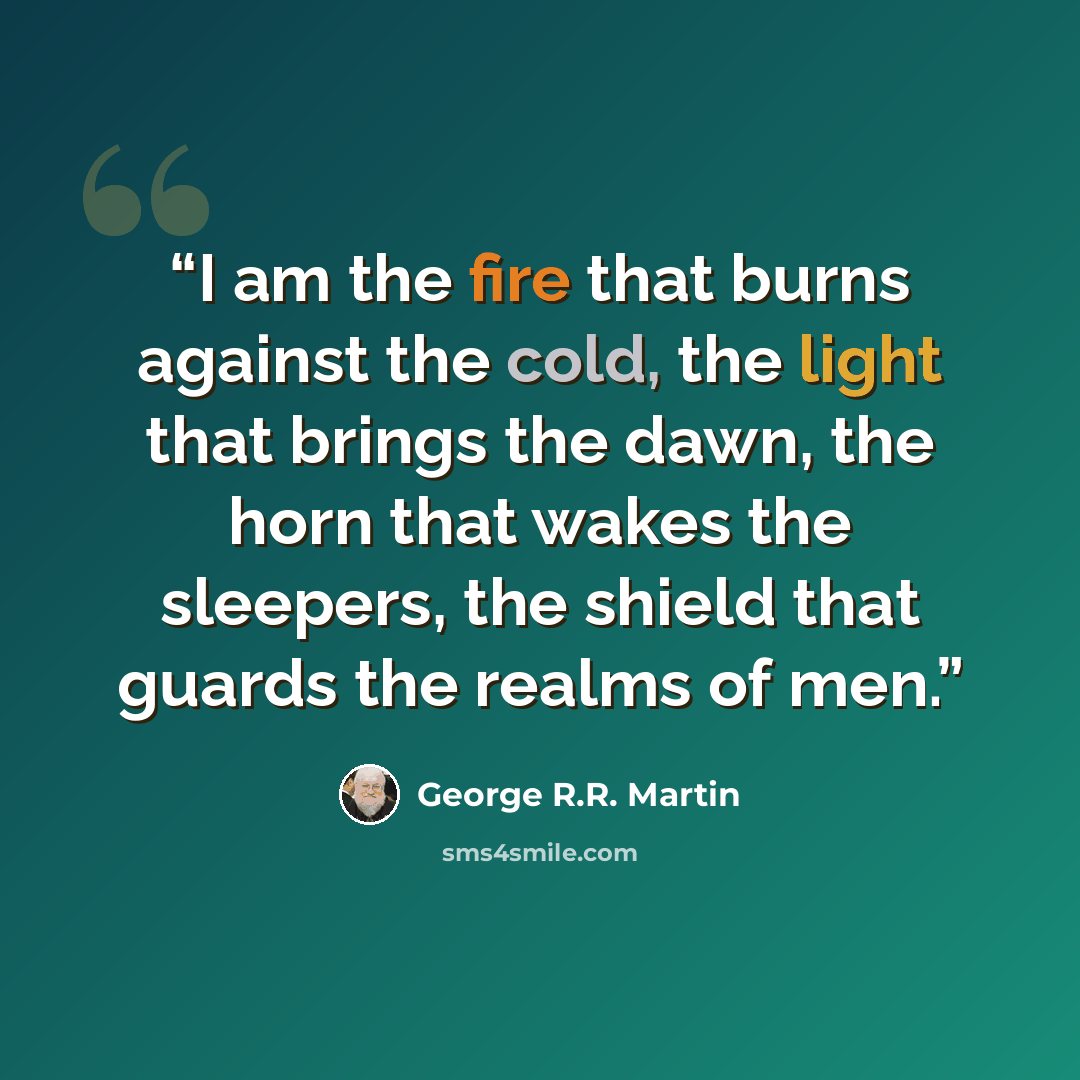 “I am the fire that burns against the cold, the light that brings the dawn, the horn that wakes the sleepers, the shield that guards the realms of men.” quote by George R.R. Martin
