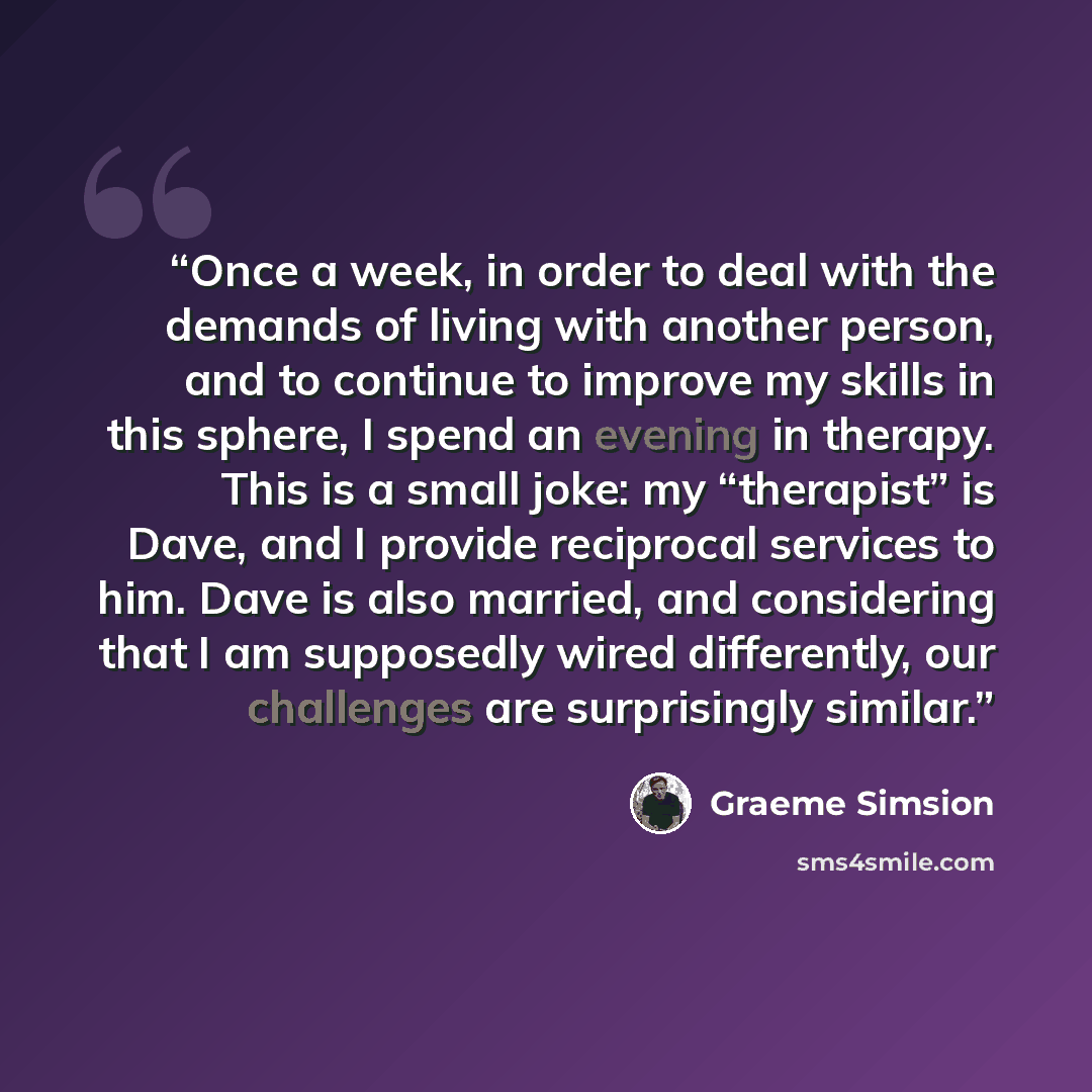 “Once a week, in order to deal with the demands of living with another person, and to continue to improve my skills in this sphere, I spend an evening in therapy. This is a small joke: my “therapist” is Dave, and I provide reciprocal services to him. Dave is also married, and considering that I am…” quote by Graeme Simsion