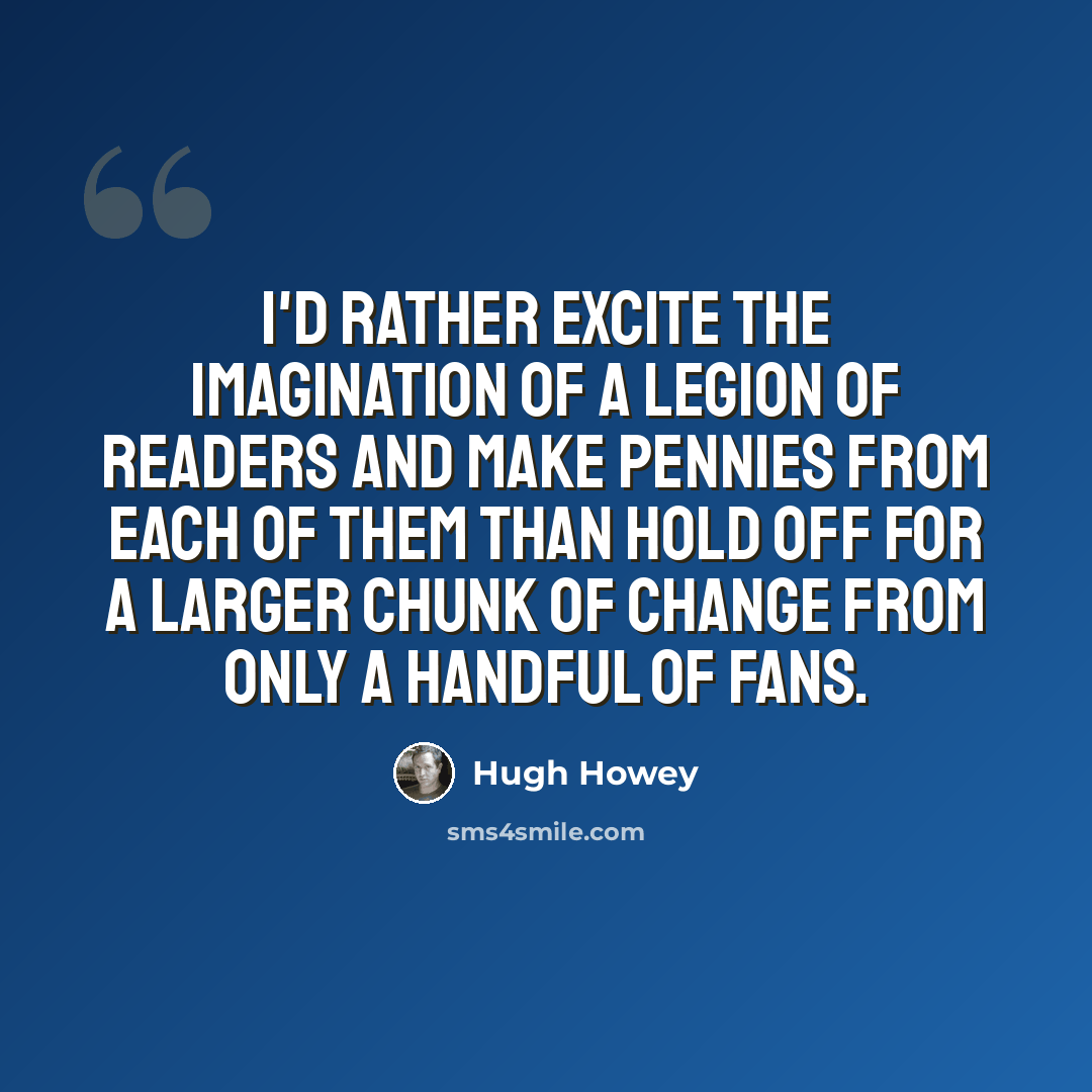 “I'd rather excite the imagination of a legion of readers and make pennies from each of them than hold off for a larger chunk of change from only a handful of fans.” quote by Hugh Howey